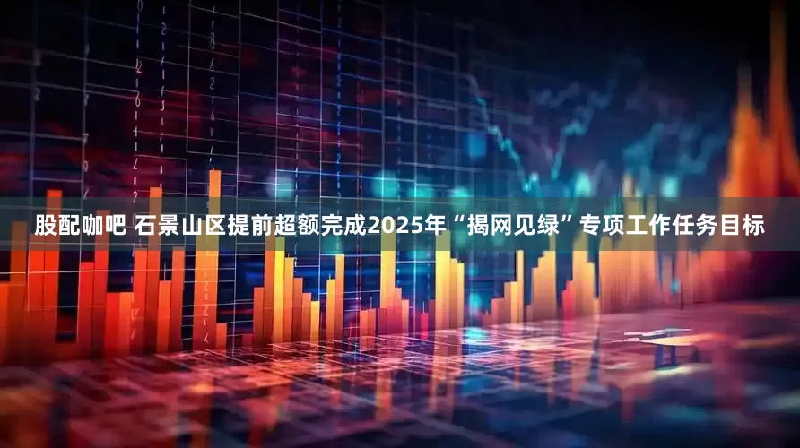 股配咖吧 石景山区提前超额完成2025年“揭网见绿”专项工作任务目标