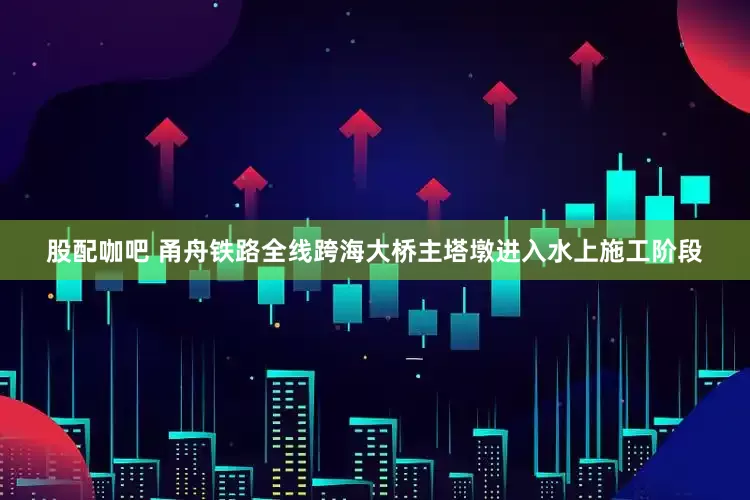 股配咖吧 甬舟铁路全线跨海大桥主塔墩进入水上施工阶段