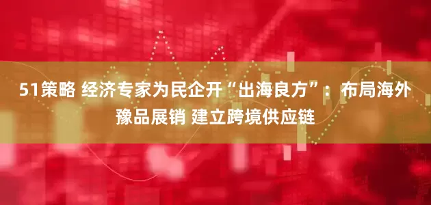 51策略 经济专家为民企开“出海良方”：布局海外豫品展销 建立跨境供应链