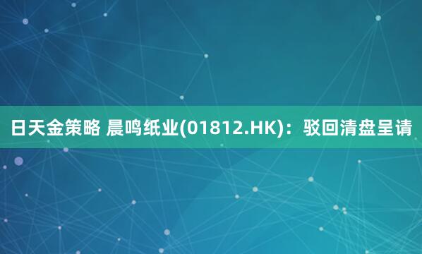 日天金策略 晨鸣纸业(01812.HK)：驳回清盘呈请