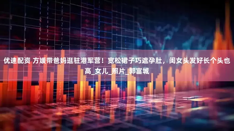 优速配资 方媛带爸妈逛驻港军营！宽松裙子巧遮孕肚，闺女头发好长个头也高_女儿_照片_郭富城