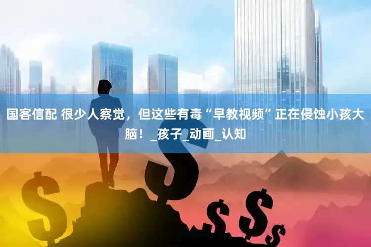 国客信配 很少人察觉，但这些有毒“早教视频”正在侵蚀小孩大脑！_孩子_动画_认知