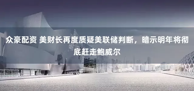 众豪配资 美财长再度质疑美联储判断，暗示明年将彻底赶走鲍威尔