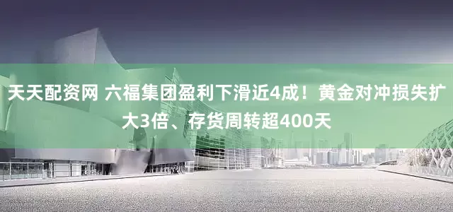 天天配资网 六福集团盈利下滑近4成！黄金对冲损失扩大3倍、存货周转超400天