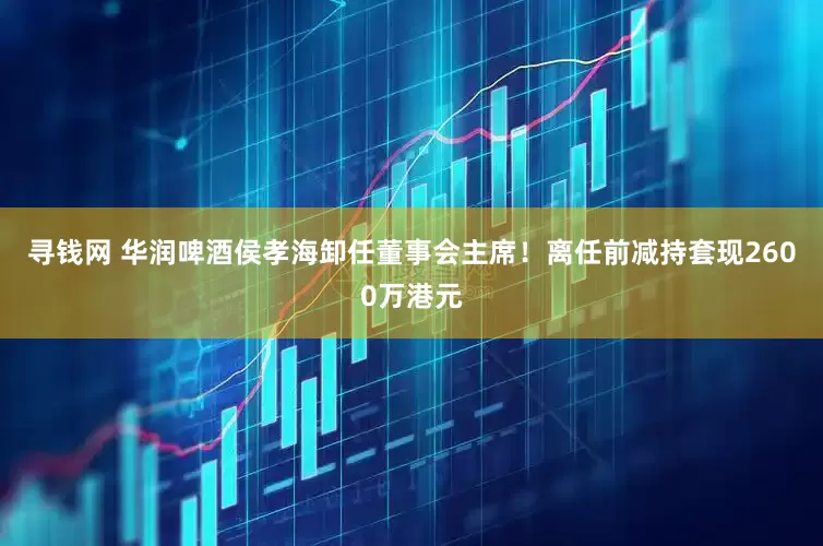 寻钱网 华润啤酒侯孝海卸任董事会主席！离任前减持套现2600万港元