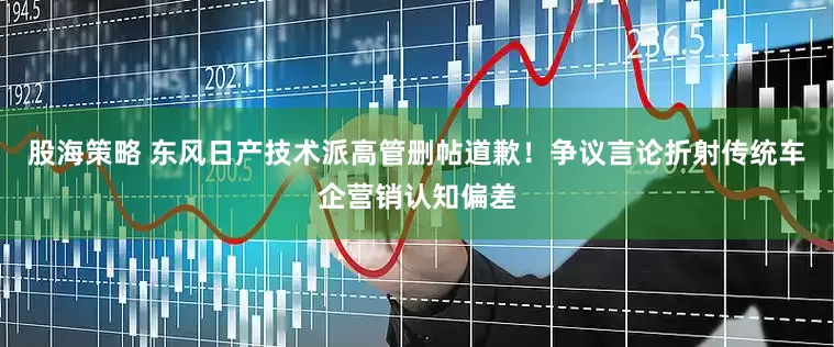 股海策略 东风日产技术派高管删帖道歉！争议言论折射传统车企营销认知偏差