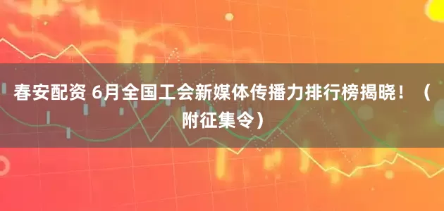 春安配资 6月全国工会新媒体传播力排行榜揭晓！（附征集令）
