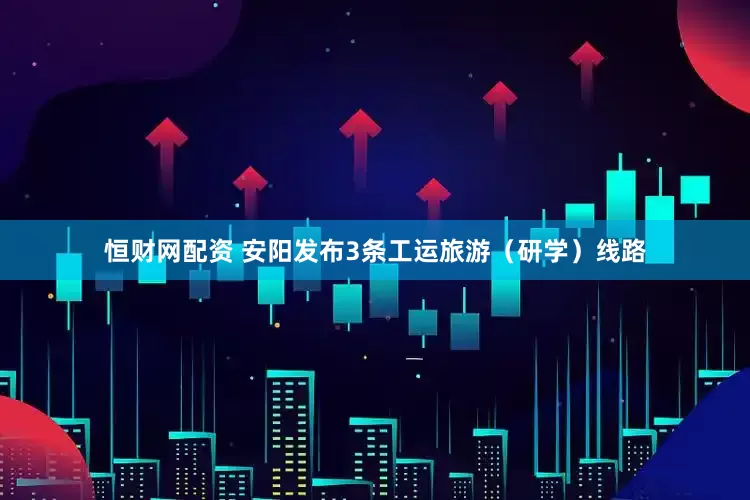 恒财网配资 安阳发布3条工运旅游（研学）线路