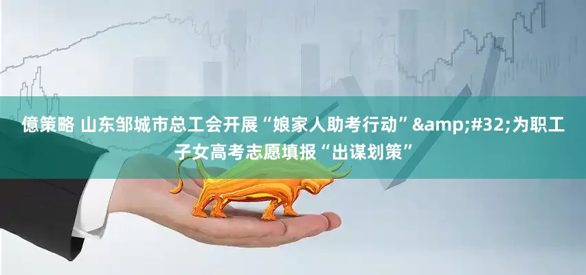 億策略 山东邹城市总工会开展“娘家人助考行动” 为职工子女高考志愿填报“出谋划策”