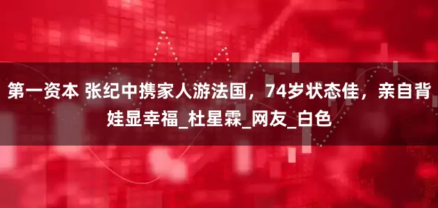 第一资本 张纪中携家人游法国，74岁状态佳，亲自背娃显幸福_杜星霖_网友_白色