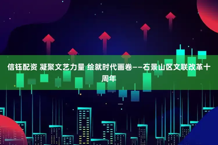 信钰配资 凝聚文艺力量 绘就时代画卷——石景山区文联改革十周年