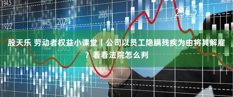 股天乐 劳动者权益小课堂丨公司以员工隐瞒残疾为由将其解雇？看看法院怎么判