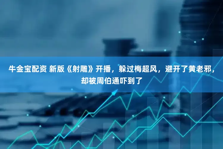 牛金宝配资 新版《射雕》开播，躲过梅超风，避开了黄老邪，却被周伯通吓到了