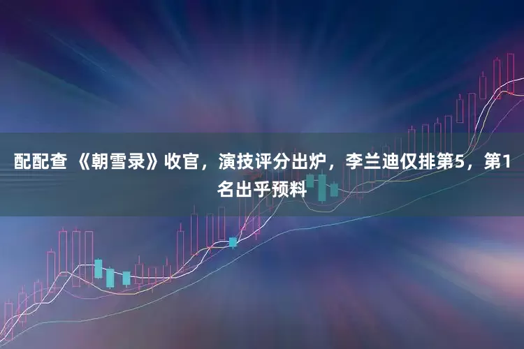 配配查 《朝雪录》收官，演技评分出炉，李兰迪仅排第5，第1名出乎预料