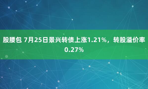 股腰包 7月25日景兴转债上涨1.21%，转股溢价率0.27%