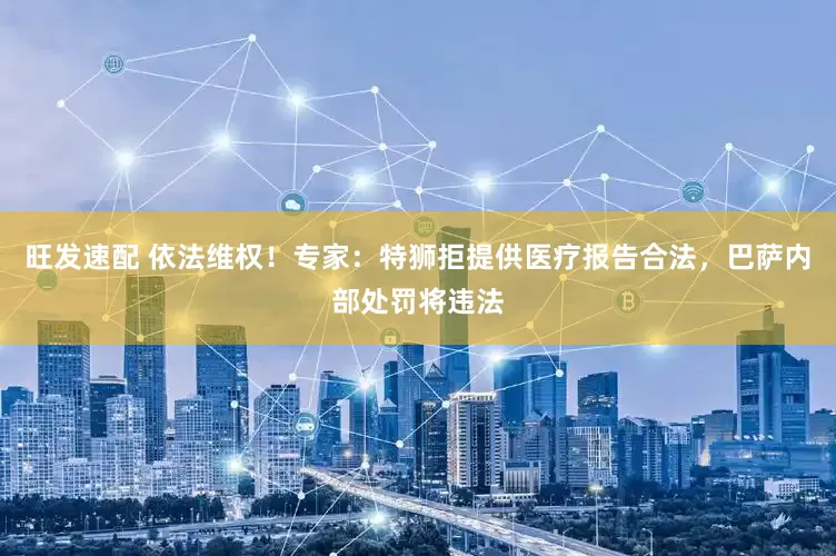 旺发速配 依法维权！专家：特狮拒提供医疗报告合法，巴萨内部处罚将违法