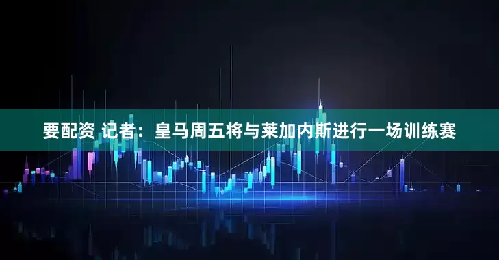 要配资 记者：皇马周五将与莱加内斯进行一场训练赛