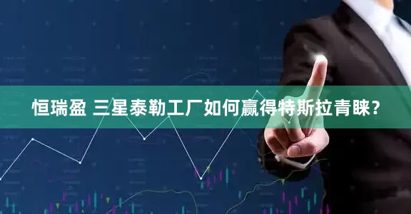 恒瑞盈 三星泰勒工厂如何赢得特斯拉青睐？