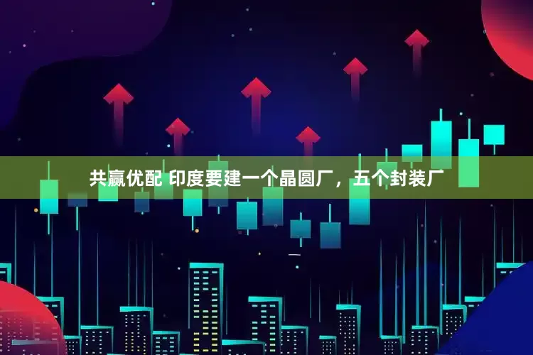 共赢优配 印度要建一个晶圆厂，五个封装厂
