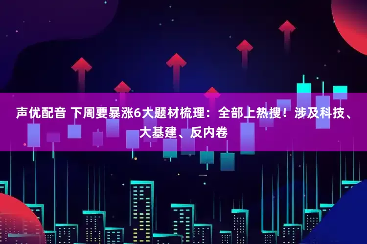 声优配音 下周要暴涨6大题材梳理：全部上热搜！涉及科技、大基建、反内卷