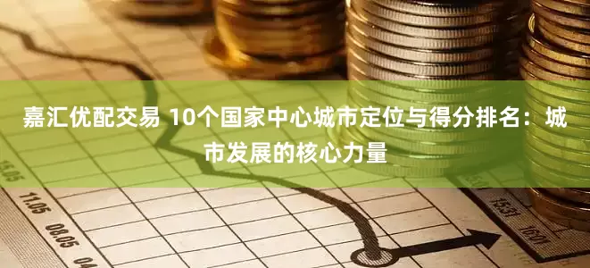 嘉汇优配交易 10个国家中心城市定位与得分排名：城市发展的核心力量