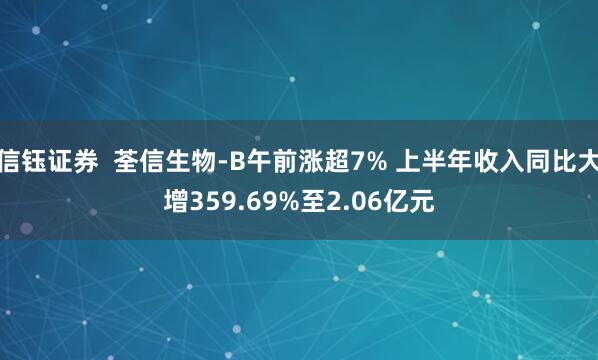 信钰证券  荃信生物-B午前涨超7% 上半年收入同比大增359.69%至2.06亿元