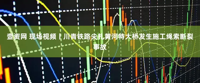 壹资网 现场视频丨川青铁路尖扎黄河特大桥发生施工绳索断裂事故