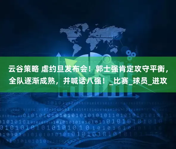 云谷策略 虐约旦发布会！郭士强肯定攻守平衡，全队逐渐成熟，并喊话八强！_比赛_球员_进攻