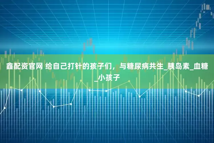 鑫配资官网 给自己打针的孩子们，与糖尿病共生_胰岛素_血糖_小孩子