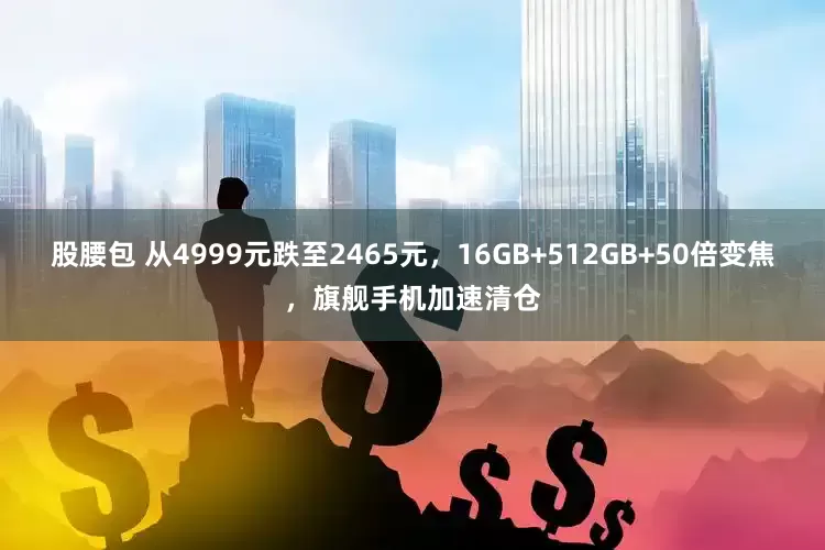 股腰包 从4999元跌至2465元，16GB+512GB+50倍变焦，旗舰手机加速清仓