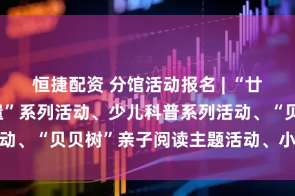 恒捷配资 分馆活动报名 | “廿四节气·四季非遗”系列活动、少儿科普系列活动、“贝贝树”亲子阅读主题活动、小百灵故事会