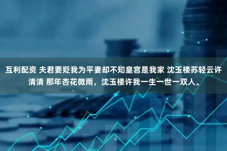 互利配资 夫君要贬我为平妻却不知皇宫是我家 沈玉楼苏轻云许清清 那年杏花微雨，沈玉楼许我一生一世一双人。