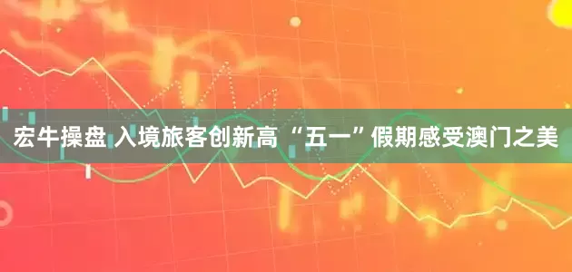宏牛操盘 入境旅客创新高 “五一”假期感受澳门之美