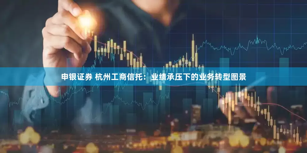 申银证券 杭州工商信托：业绩承压下的业务转型图景