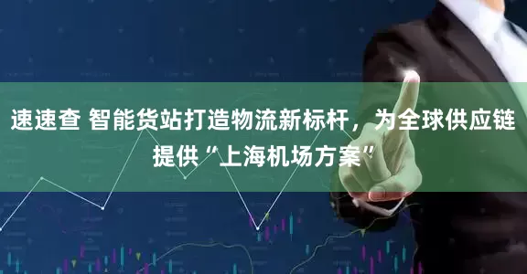 速速查 智能货站打造物流新标杆，为全球供应链提供“上海机场方案”