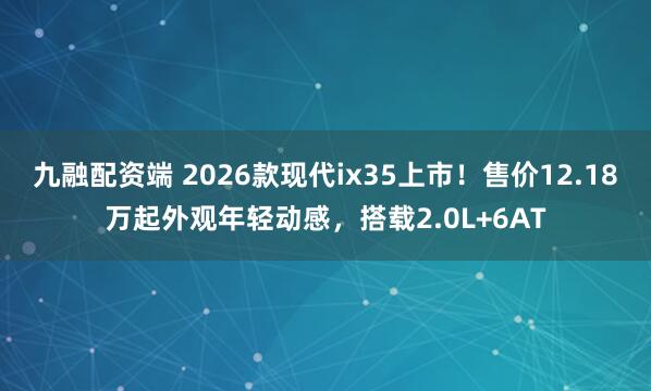九融配资端 2026款现代ix35上市！售价12.18万起外观年轻动感，搭载2.0L+6AT