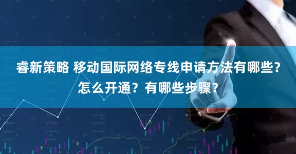 睿新策略 移动国际网络专线申请方法有哪些？怎么开通？有哪些步骤？