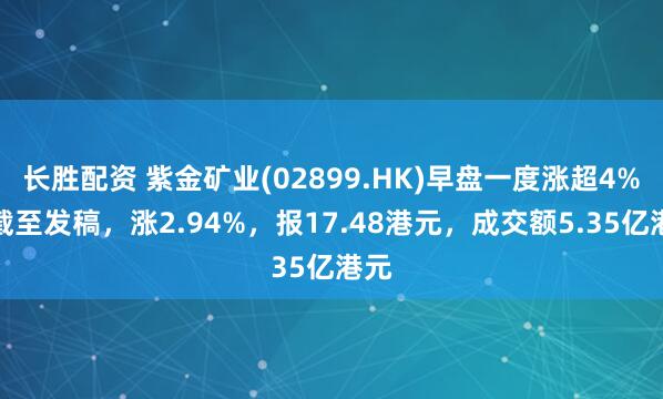 长胜配资 紫金矿业(02899.HK)早盘一度涨超4%，截至发稿，涨2.94%，报17.48港元，成交额5.35亿港元