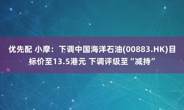 优先配 小摩：下调中国海洋石油(00883.HK)目标价至13.5港元 下调评级至“减持”