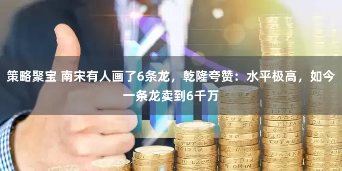 策略聚宝 南宋有人画了6条龙，乾隆夸赞：水平极高，如今一条龙卖到6千万