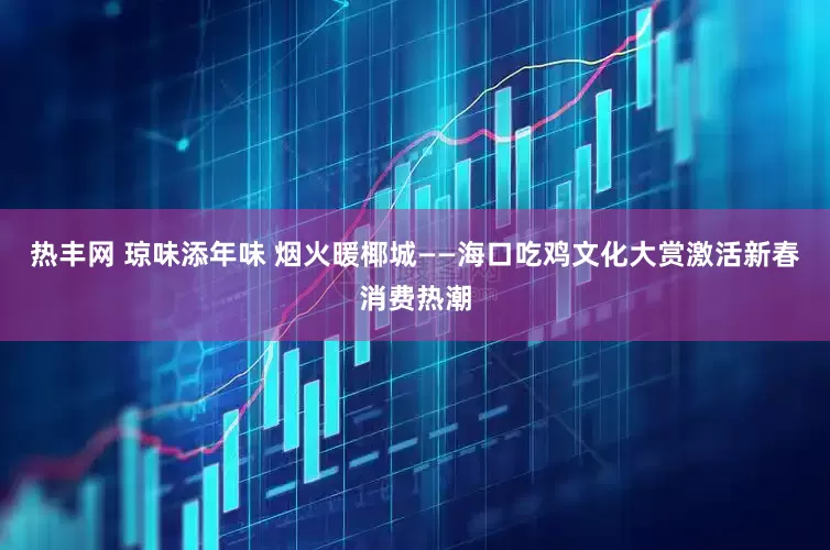 热丰网 琼味添年味 烟火暖椰城——海口吃鸡文化大赏激活新春消费热潮