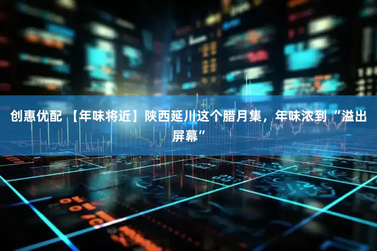 创惠优配 【年味将近】陕西延川这个腊月集，年味浓到 “溢出屏幕”