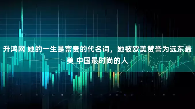 升鸿网 她的一生是富贵的代名词，她被欧美赞誉为远东最美 中国最时尚的人