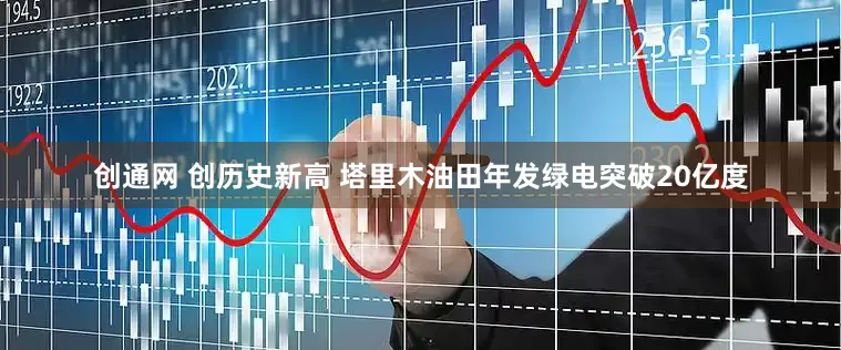 创通网 创历史新高 塔里木油田年发绿电突破20亿度