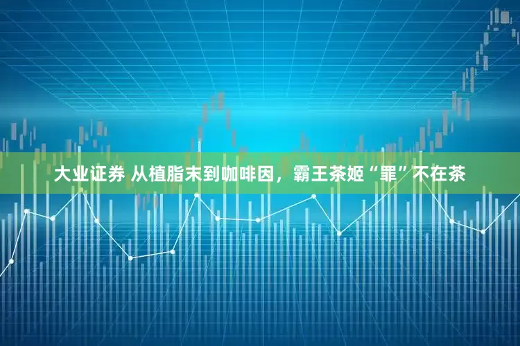 大业证券 从植脂末到咖啡因，霸王茶姬“罪”不在茶