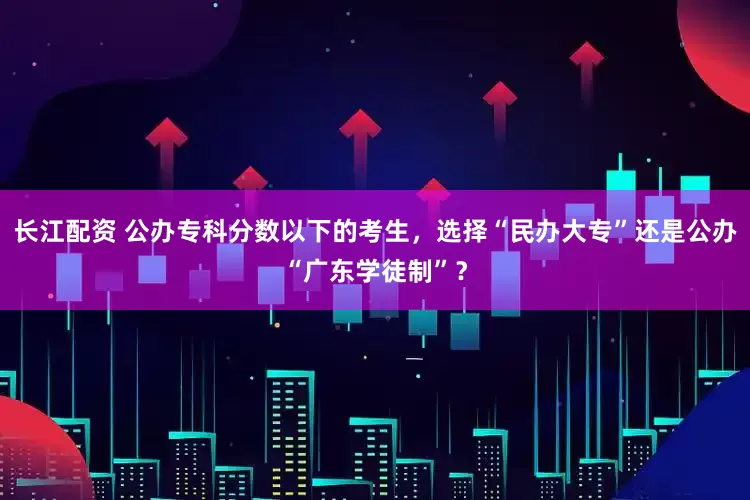 长江配资 公办专科分数以下的考生，选择“民办大专”还是公办“广东学徒制”？