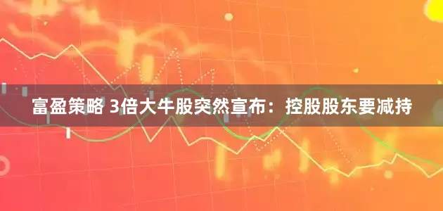 富盈策略 3倍大牛股突然宣布：控股股东要减持