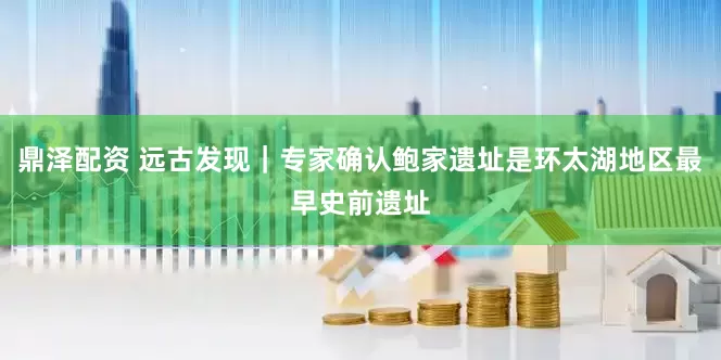 鼎泽配资 远古发现｜专家确认鲍家遗址是环太湖地区最早史前遗址