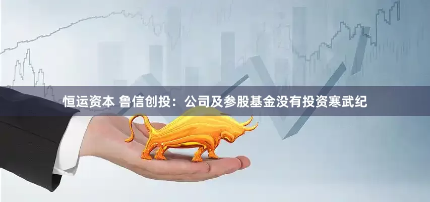 恒运资本 鲁信创投：公司及参股基金没有投资寒武纪