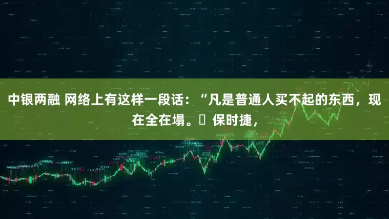 中银两融 网络上有这样一段话：“凡是普通人买不起的东西，现在全在塌。​保时捷，
